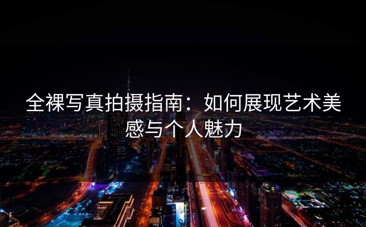 全裸写真拍摄指南：如何展现艺术美感与个人魅力