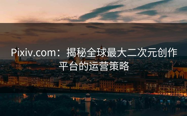 Pixiv.com：揭秘全球最大二次元创作平台的运营策略