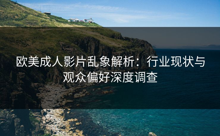 欧美成人影片乱象解析：行业现状与观众偏好深度调查