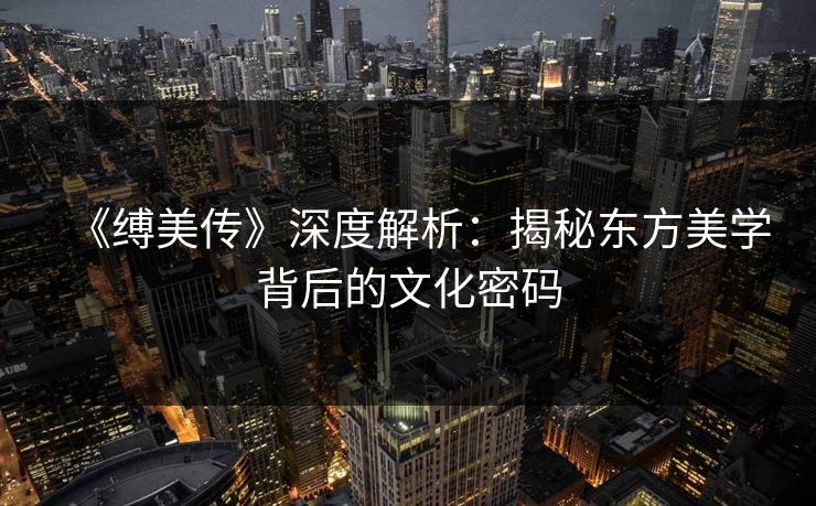 《缚美传》深度解析：揭秘东方美学背后的文化密码