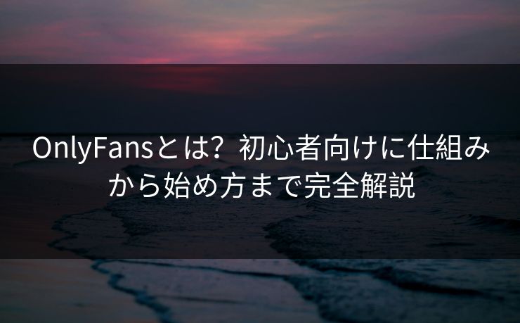 OnlyFansとは？初心者向けに仕組みから始め方まで完全解説