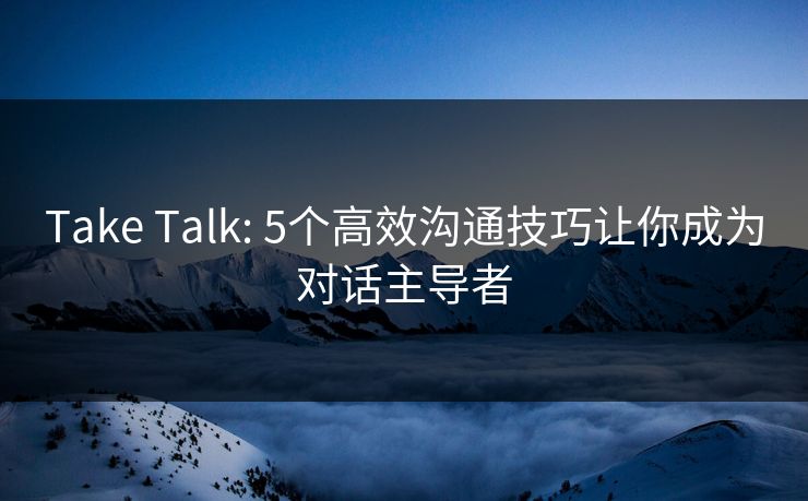 Take Talk: 5个高效沟通技巧让你成为对话主导者