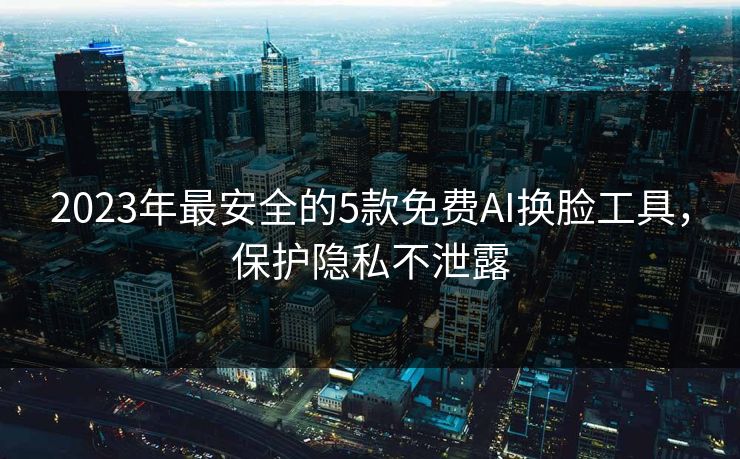 2023年最安全的5款免费AI换脸工具，保护隐私不泄露