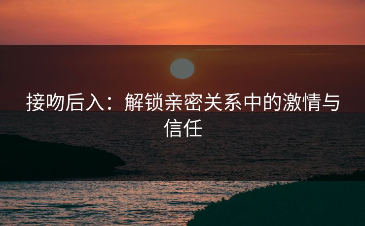 接吻后入：解锁亲密关系中的激情与信任