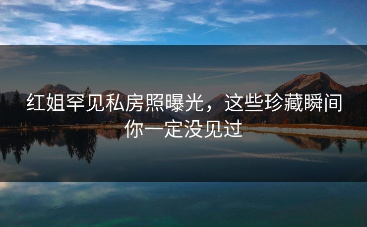 红姐罕见私房照曝光，这些珍藏瞬间你一定没见过