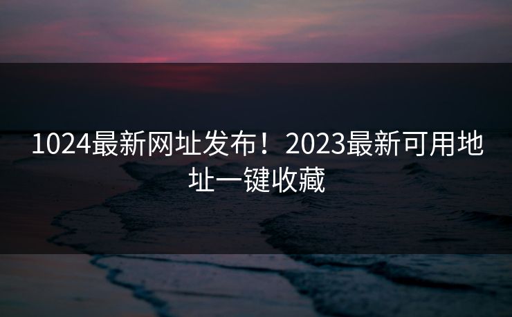 1024最新网址发布！2023最新可用地址一键收藏