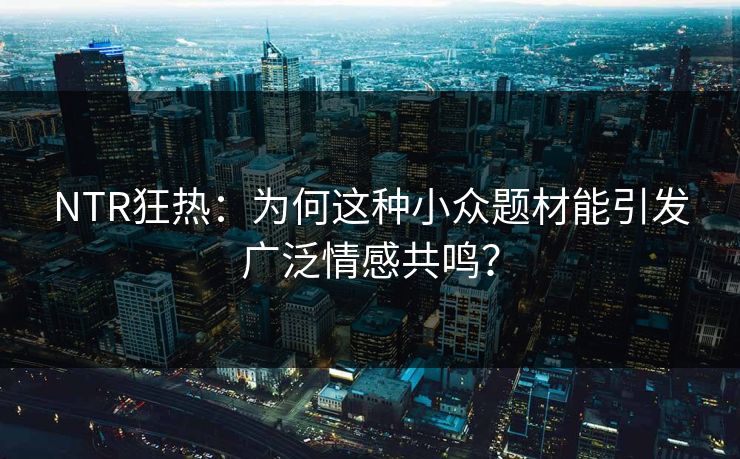 NTR狂热：为何这种小众题材能引发广泛情感共鸣？