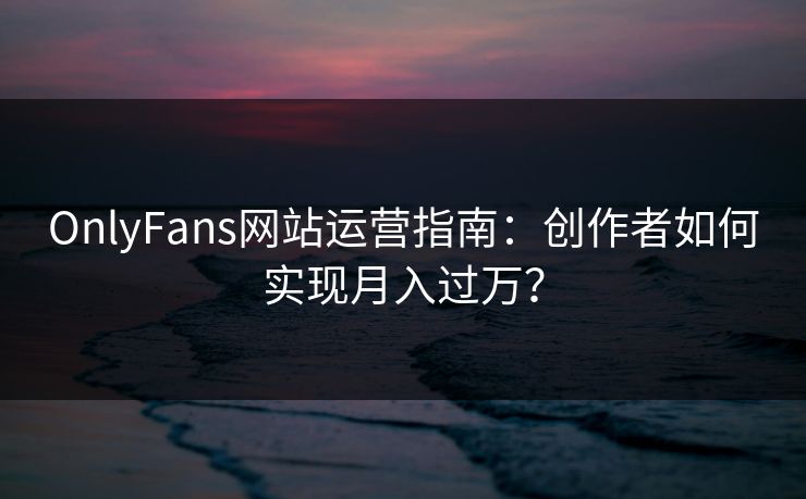 OnlyFans网站运营指南：创作者如何实现月入过万？