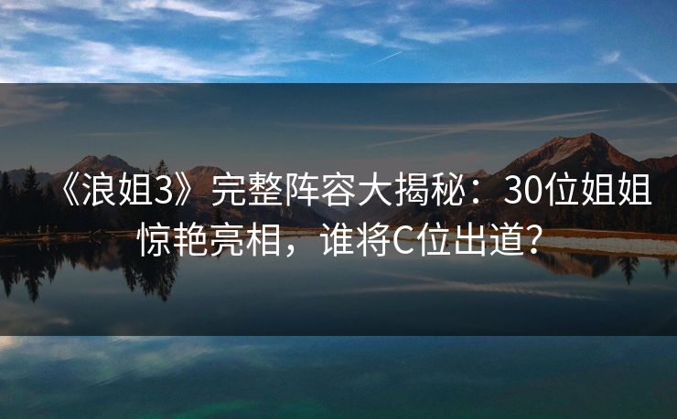 《浪姐3》完整阵容大揭秘：30位姐姐惊艳亮相，谁将C位出道？