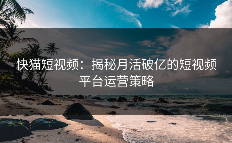 快猫短视频：揭秘月活破亿的短视频平台运营策略