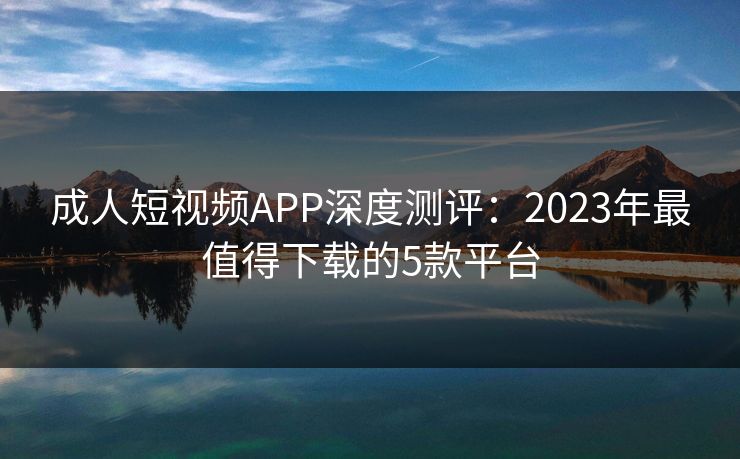 成人短视频APP深度测评：2023年最值得下载的5款平台