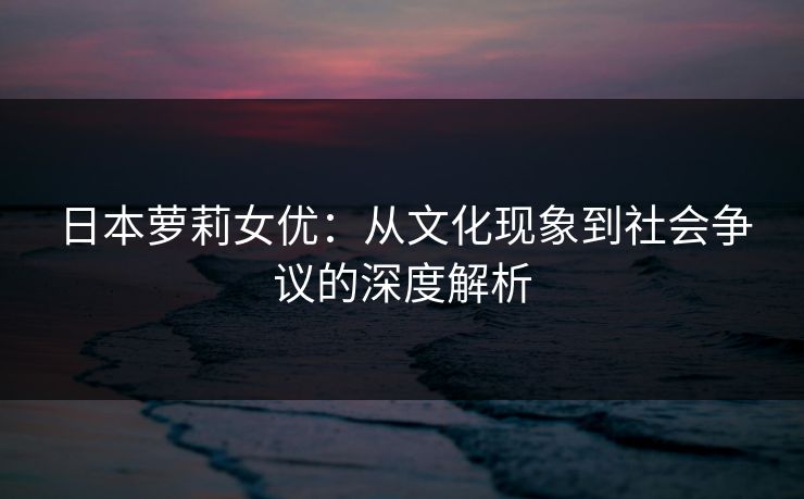 日本萝莉女优：从文化现象到社会争议的深度解析