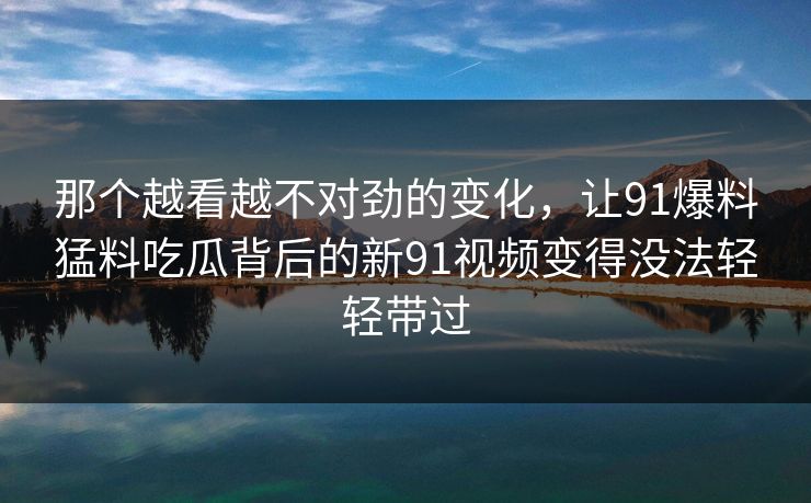 那个越看越不对劲的变化，让91爆料猛料吃瓜背后的新91视频变得没法轻轻带过